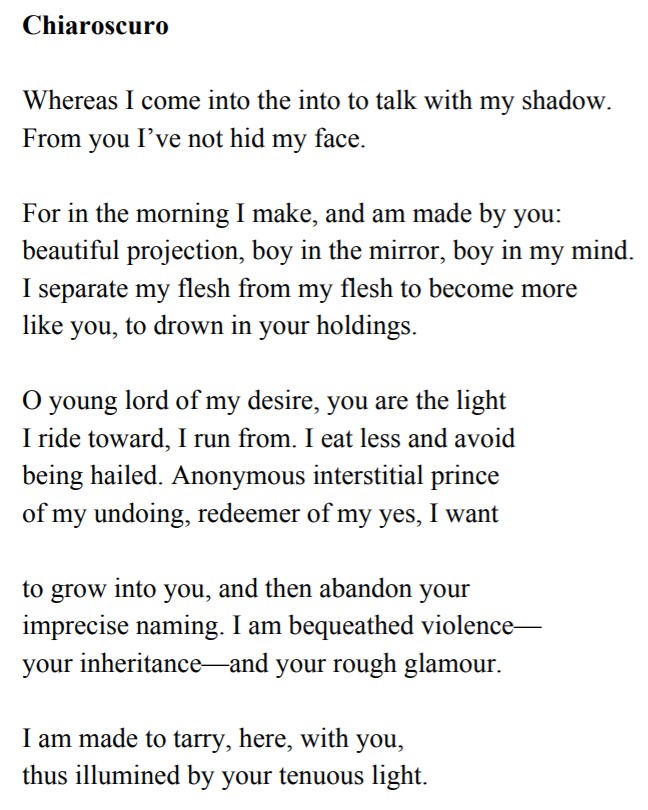 Chiaroscuro Whereas I come into the into to talk with my shadow. From you I’ve not hid my face. For in the morning I make, and am made by you: beautiful projection, boy in the mirror, boy in my mind. I separate my flesh from my flesh to become more like you, to drown in your holdings