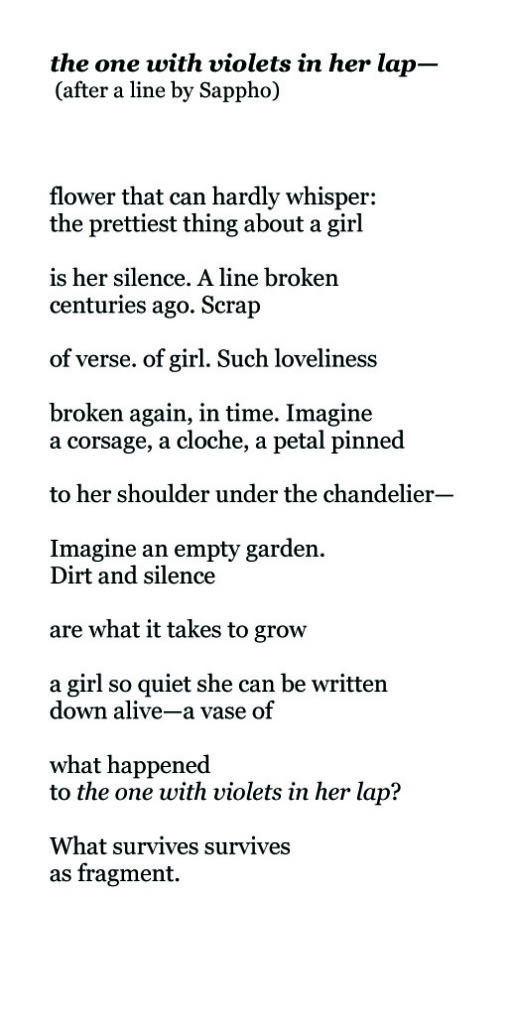 the one with violets in her lap— (after a line by Sappho) flower that can hardly whisper: the prettiest thing about a girl is her silence. A line broken centuries ago. Scrap of verse. of girl. Such loveliness broken again, in time. Imagine a corsage, a cloche, a petal pinned to her shoulder under the chandelier— Imagine an empty garden. Dirt and silence are what it takes to grow a girl so quiet she can be written down alive—a vase of what happened to the one with violets in her lap? What survives survives as fragment.