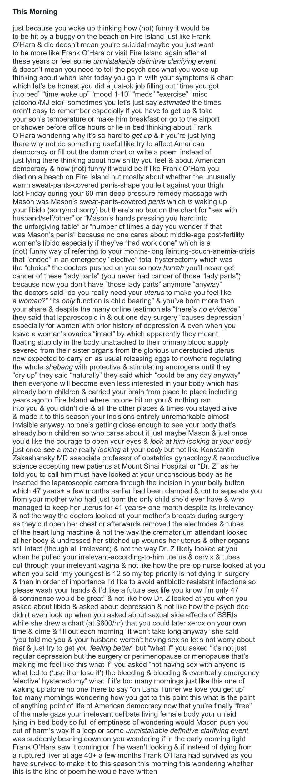 This Morning just because you woke up thinking how (not) funny it would be to be hit by a buggy on the beach on Fire Island just like Frank O’Hara & die doesn’t mean you’re suicidal maybe you just want to be more like Frank O’Hara or visit Fire Island again after all these years or feel some unmistakable definitive clarifying event & doesn’t mean you need to tell the psych doc what you woke up thinking about when later today you go in with your symptoms & chart which let’s be honest you did a just-ok job filling out “time you got into bed” “time woke up” “mood 1-10” “meds” “exercise” “misc (alcohol/MJ etc)” sometimes you let’s just say estimated the times aren’t easy to remember especially if you have to get up & take your son’s temperature or make him breakfast or go to the airport or shower before office hours or lie in bed thinking about Frank O’Hara wondering why it’s so hard to get up & if you’re just lying there why not do something useful like try to affect American democracy or fill out the damn chart or write a poem instead of just lying there thinking about how shitty you feel & about American democracy & how (not) funny it would be if like Frank O’Hara you died on a beach on Fire Island but mostly about whether the unusually warm sweat-pants-covered penis-shape you felt against your thigh last Friday during your 60-min deep pressure remedy massage with Mason was Mason’s sweat-pants-covered penis which is waking up your libido (sorry/not sorry) but there’s no box on the chart for “sex with husband/self/other” or “Mason’s hands pressing you hard into the unforgiving table” or “number of times a day you wonder if that was Mason’s penis” because no one cares about middle-age post-fertility women’s libido especially if they’ve “had work done” which is a (not) funny way of referring to your months-long fainting-couch-anemia-crisis that “ended” in an emergency “elective” total hysterectomy which was the “choice” the doctors pushed on you so now hurrah you’ll never get cancer of these “lady parts” (you never had cancer of those “lady parts”) because now you don’t have “those lady parts” anymore “anyway” the doctors said “do you really need your uterus to make you feel like a woman?” “its only function is child bearing” & you’ve born more than your share & despite the many online testimonials “there’s no evidence” they said that laparoscopic in & out one day surgery “causes depression” especially for women with prior history of depression & even when you leave a woman’s ovaries “intact” by which apparently they meant floating stupidly in the body unattached to their primary blood supply severed from their sister organs from the glorious understudied uterus now expected to carry on as usual releasing eggs to nowhere regulating the whole shebang with protective & stimulating androgens until they “dry up” they said “naturally” they said which “could be any day anyway” then everyone will become even less interested in your body which has already born children & carried your brain from place to place including years ago to Fire Island where no one hit on you & nothing ran into you & you didn’t die & all the other places & times you stayed alive & made it to this season your incisions entirely unremarkable almost invisible anyway no one’s getting close enough to see your body that’s already born children so who cares about it just maybe Mason & just once you’d like the courage to open your eyes & look at him looking at your body just once see a man really looking at your body but not like Konstantin Zakashansky MD associate professor of obstetrics gynecology & reproductive science accepting new patients at Mount Sinai Hospital or “Dr. Z” as he told you to call him must have looked at your unconscious body as he inserted the laparoscopic camera through the incision in your belly button which 47 years+ a few months earlier had been clamped & cut to separate you from your mother who had just born the only child she’d ever have & who managed to keep her uterus for 41 years+ one month despite its irrelevancy & not the way the doctors looked at your mother’s breasts during surgery as they cut open her chest or afterwards removed the electrodes & tubes of the heart lung machine & not the way the crematorium attendant looked at her body & undressed her stitched up wounds her uterus & other organs still intact (though all irrelevant) & not the way Dr. Z likely looked at you when he pulled your irrelevant-according-to-him uterus & cervix & tubes out through your irrelevant vagina & not like how the pre-op nurse looked at you when you said “my youngest is 12 so my top priority is not dying in surgery & then in order of importance I’d like to avoid antibiotic resistant infections so please wash your hands & I’d like a future sex life you know I’m only 47 & continence would be great” & not like how Dr. Z looked at you when you asked about libido & asked about depression & not like how the psych doc didn’t even look up when you asked about sexual side effects of SSRIs while she drew a chart (at $600/hr) that you could later xerox on your own time & dime & fill out each morning “it won’t take long anyway” she said “you told me you & your husband weren’t having sex so let’s not worry about that & just try to get you feeling better” but “what if” you asked “it’s not just regular depression but the surgery or perimenopause or menopause that’s making me feel like this what if” you asked “not having sex with anyone is what led to (‘use it or lose it’) the bleeding & bleeding & eventually emergency ‘elective’ hysterectomy” what if it’s too many mornings just like this one of waking up alone no one there to say “oh Lana Turner we love you get up” too many mornings wondering how you got to this point this what is the point of anything point of life of American democracy now that you’re finally “free” of the male gaze your irrelevant celibate living female body your unlaid lying-in-bed body so full of emptiness of wondering would Mason push you out of harm’s way if a jeep or some unmistakable definitive clarifying event was suddenly bearing down on you wondering if in the early morning light Frank O’Hara saw it coming or if he wasn’t looking & if instead of dying from a ruptured liver at age 40+ a few months Frank O’Hara had survived as you have survived to make it to this season this morning this wondering whether this is the kind of poem he would have written